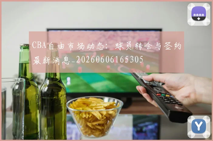 CBA自由市场动态：球员转会与签约最新消息_20260606165305