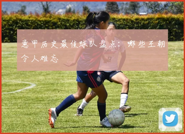意甲历史最佳球队盘点：哪些王朝令人难忘