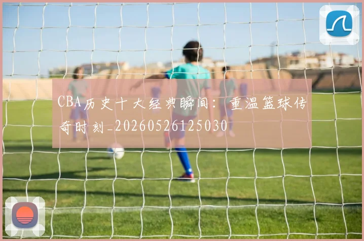 CBA历史十大经典瞬间：重温篮球传奇时刻_20260526125030
