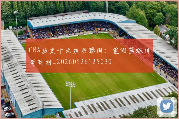CBA历史十大经典瞬间：重温篮球传奇时刻_20260526125030