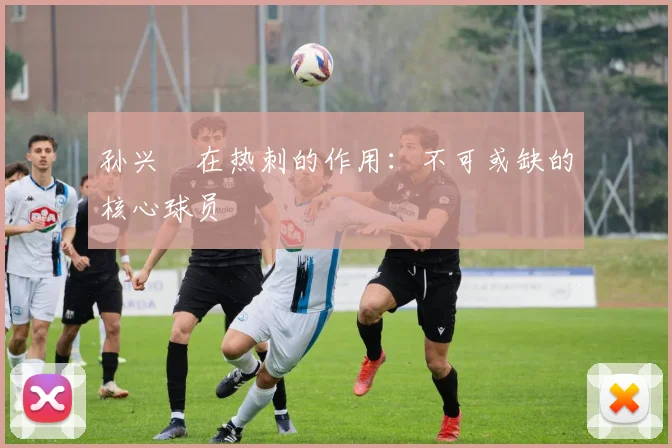孙兴慜在热刺的作用：不可或缺的核心球员
