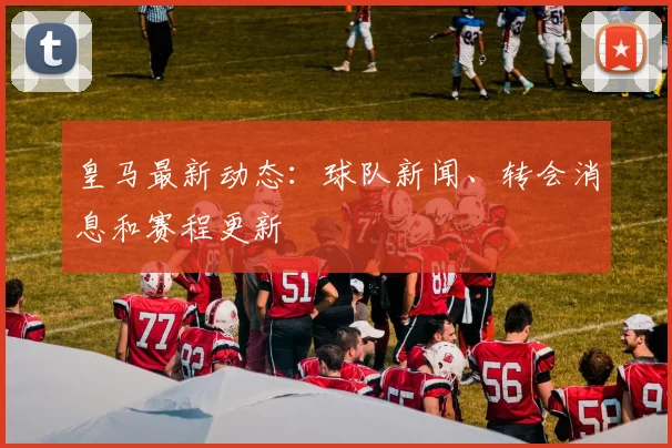 皇马最新动态：球队新闻、转会消息和赛程更新