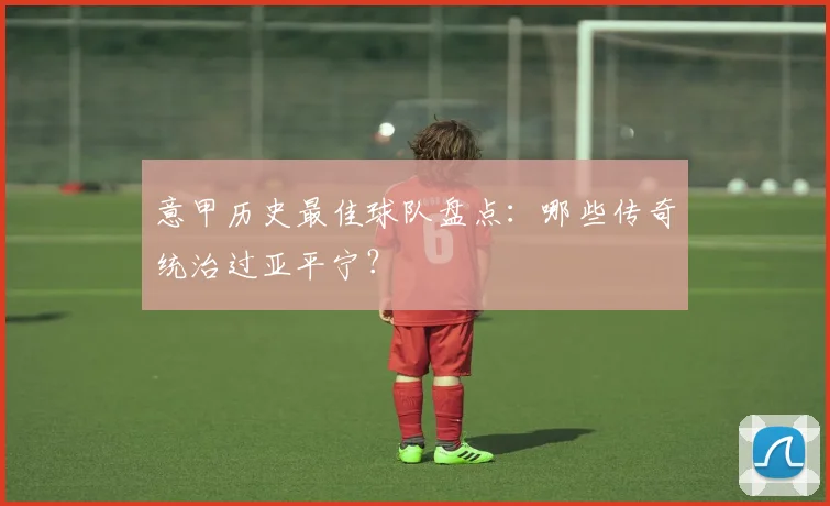 意甲历史最佳球队盘点：哪些传奇统治过亚平宁？