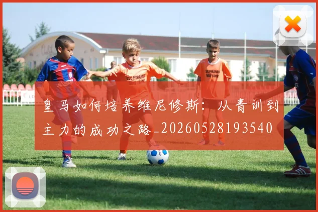 皇马如何培养维尼修斯：从青训到主力的成功之路_20260528193540