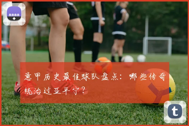 意甲历史最佳球队盘点:哪些传奇统治过亚平宁?