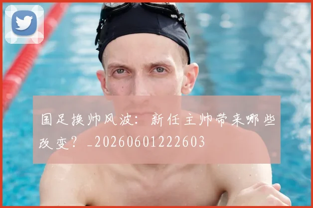 国足换帅风波：新任主帅带来哪些改变？_20260601222603